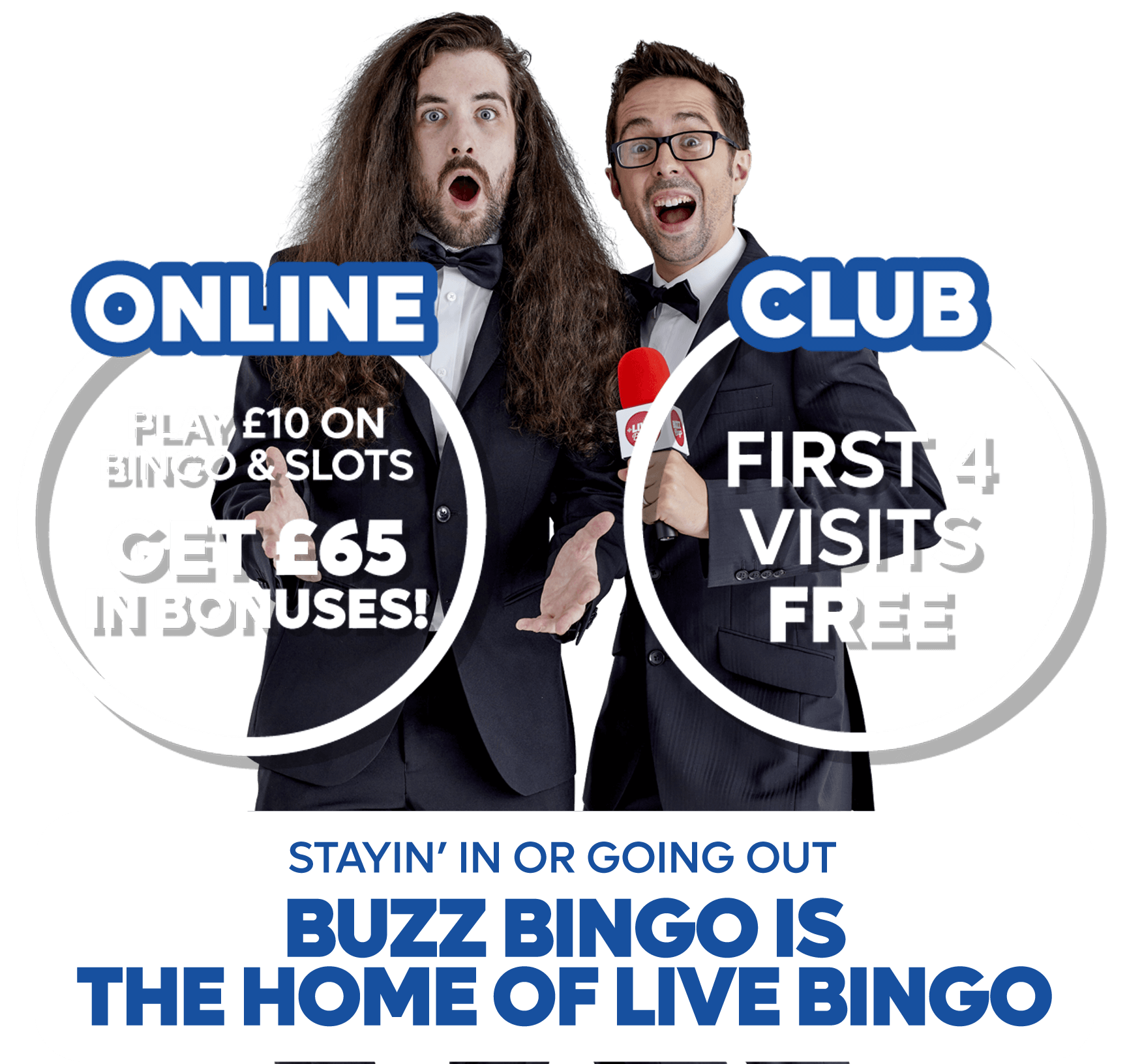 Stayin in or going out, Buzz Bingo is THE HOME OF LIVE BINGO • retail: first 4 visits free • online - PLAY £10 ON BINGO & SLOTS, GET £65 IN BONUSES!