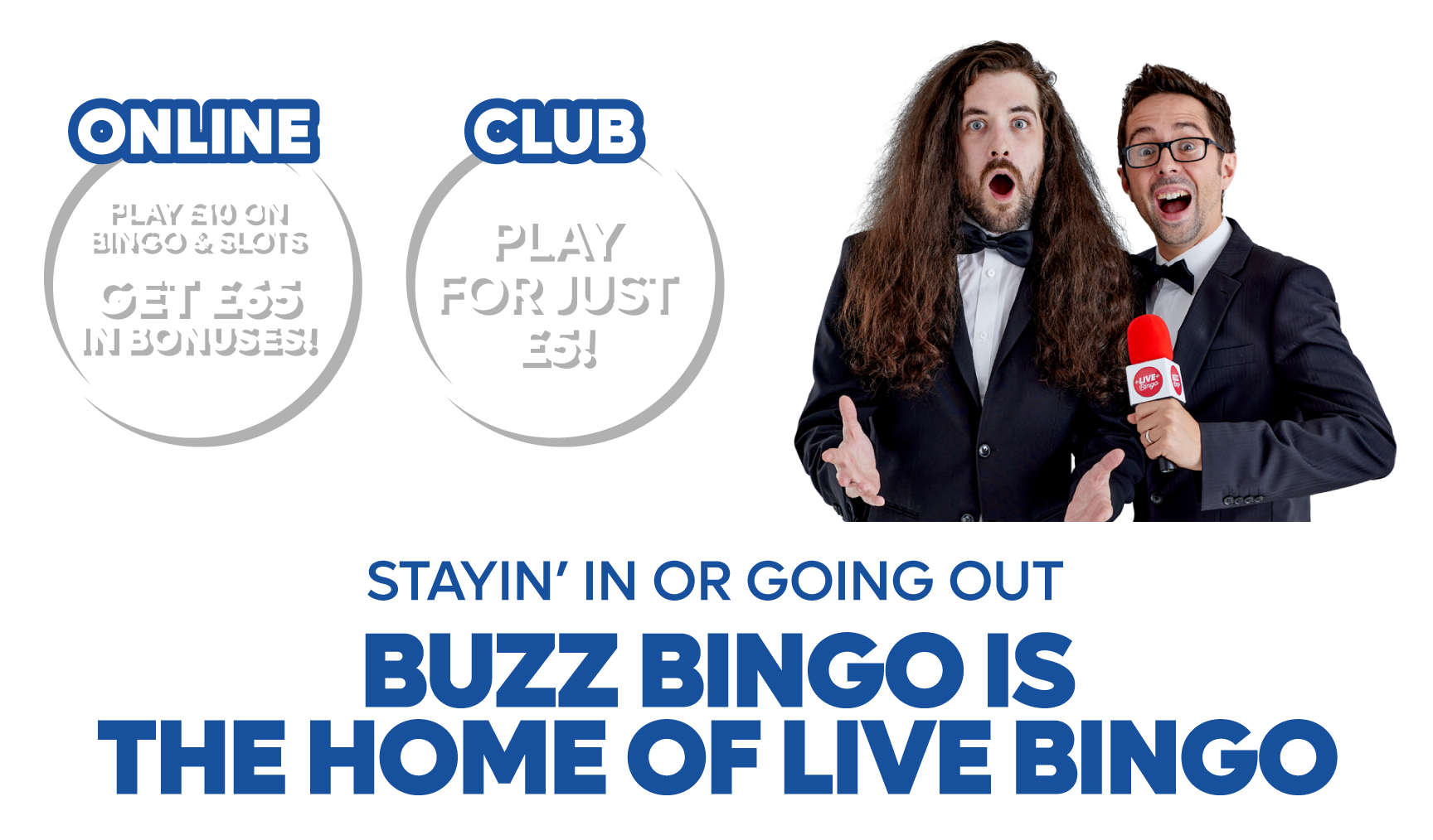 Stayin in or going out, Buzz Bingo is THE HOME OF LIVE BINGO • retail: Play
			for Just £5! • online - PLAY £10 ON BINGO & SLOTS, GET £65 IN BONUSES!
